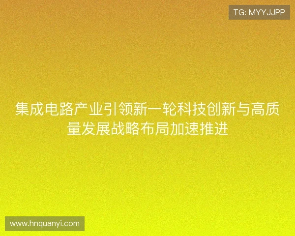集成电路产业引领新一轮科技创新与高质量发展战略布局加速推进 集成电路产业引领新一轮科技创新与高质量发展战略布局加速推进